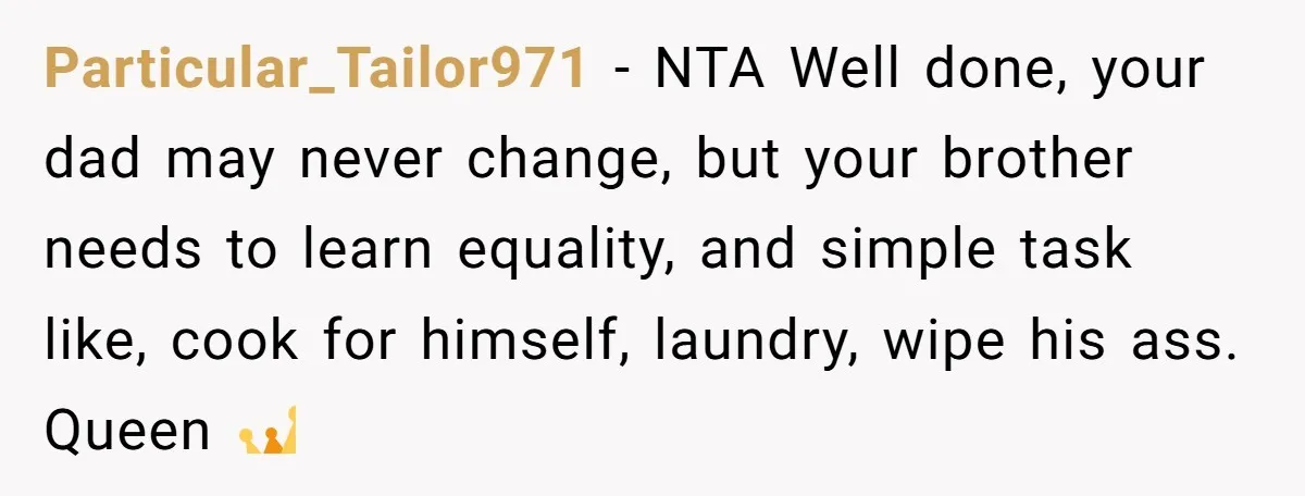 Particular_Tailor971 − NTA Well done, your dad may never change, but your brother needs to learn equality, and simple task like, cook for himself, laundry, wipe his ass. Queen 👑