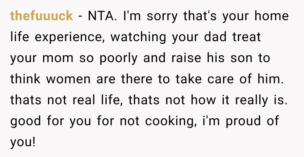 thefuuuck − NTA. I'm sorry that's your home life experience, watching your dad treat your mom so poorly and raise his son to think women are there to take care...