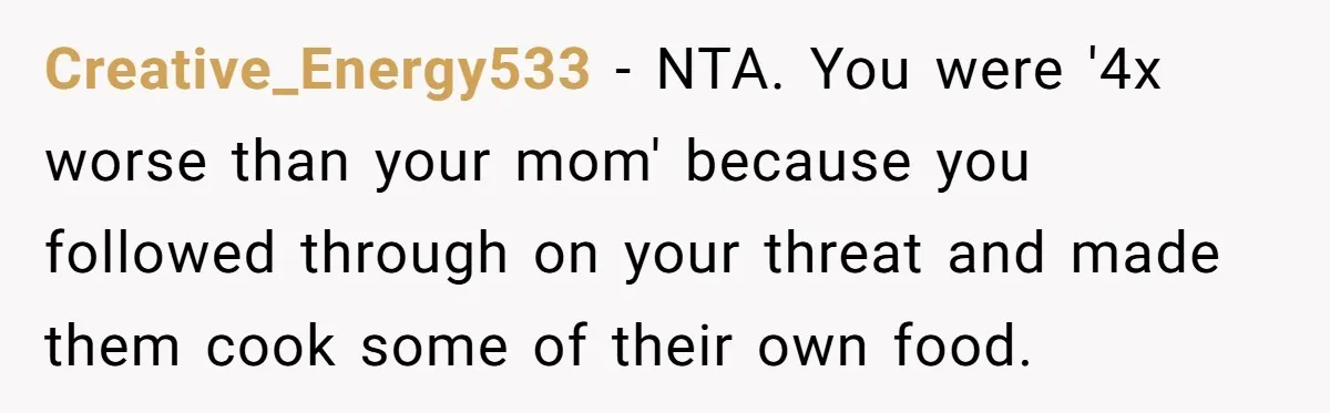 Creative_Energy533 − NTA. You were '4x worse than your mom' because you followed through on your threat and made them cook some of their own food.