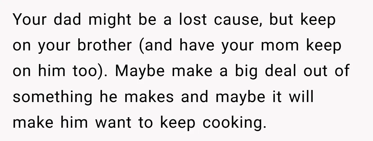 Your dad might be a lost cause, but keep on your brother (and have your mom keep on him too). Maybe make a big deal out of something he makes...