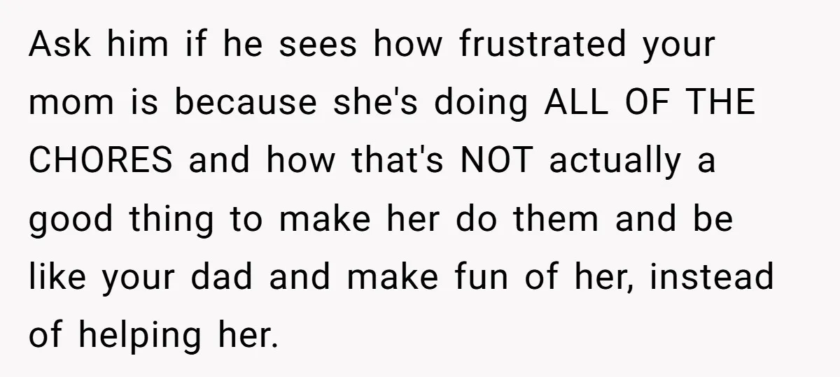 Ask him if he sees how frustrated your mom is because she's doing ALL OF THE CHORES and how that's NOT actually a good thing to make her do them...
