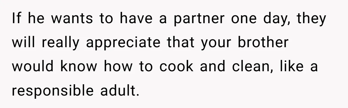If he wants to have a partner one day, they will really appreciate that your brother would know how to cook and clean, like a responsible adult.