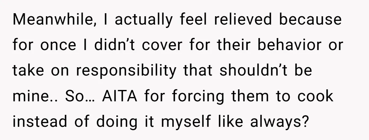 Meanwhile, I actually feel relieved because for once I didn’t cover for their behavior or take on responsibility that shouldn’t be mine.. So… AITA for forcing them to cook instead...