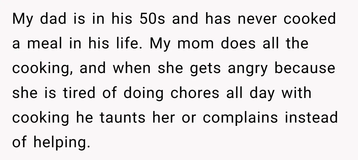 My dad is in his 50s and has never cooked a meal in his life. My mom does all the cooking, and when she gets angry because she is tired...