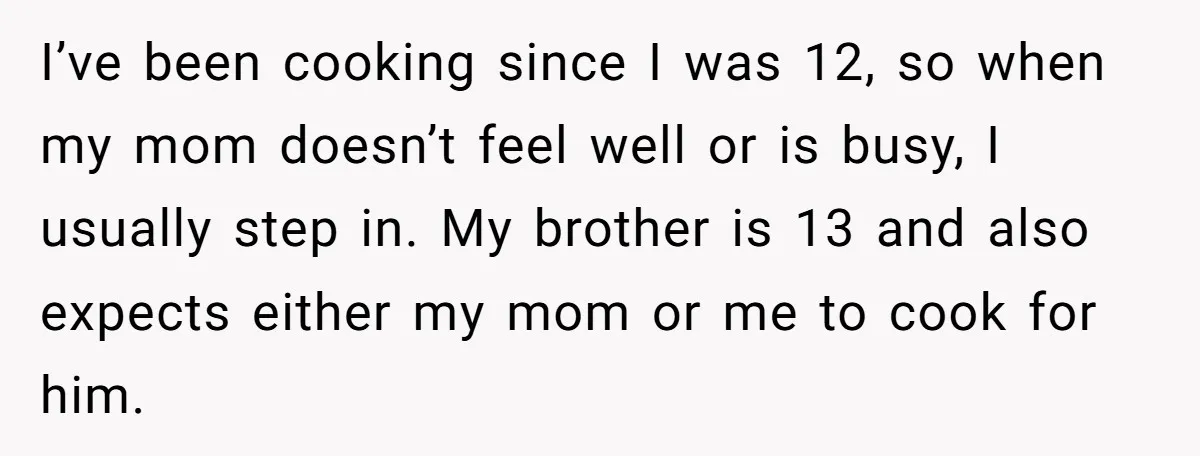 I’ve been cooking since I was 12, so when my mom doesn’t feel well or is busy, I usually step in. My brother is 13 and also expects either my...