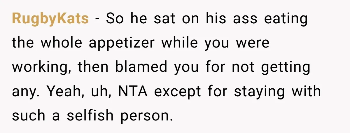 RugbyKats − So he sat on his ass eating the whole appetizer while you were working, then blamed you for not getting any. Yeah, uh, NTA except for staying with...