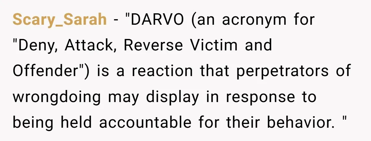 Scary_Sarah − "DARVO (an acronym for "Deny, Attack, Reverse Victim and Offender") is a reaction that perpetrators of wrongdoing may display in response to being held accountable for their behavior....