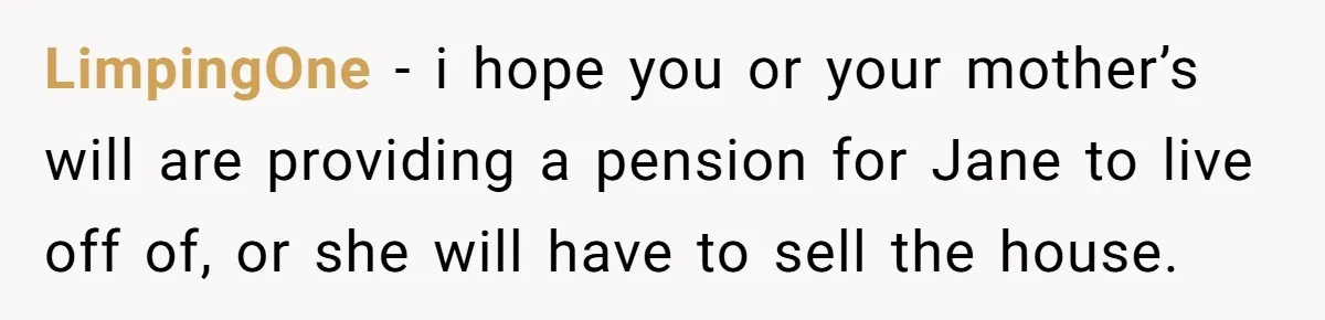 LimpingOne − i hope you or your mother’s will are providing a pension for Jane to live off of, or she will have to sell the house.