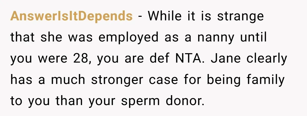 AnswerIsItDepends − While it is strange that she was employed as a nanny until you were 28, you are def NTA. Jane clearly has a much stronger case for being...