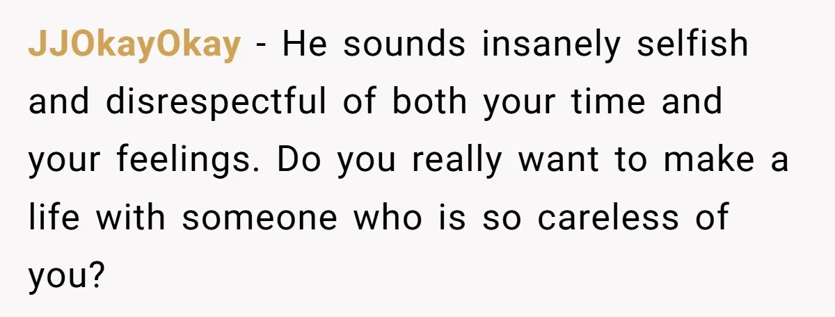 JJOkayOkay − He sounds insanely selfish and disrespectful of both your time and your feelings. Do you really want to make a life with someone who is so careless of...