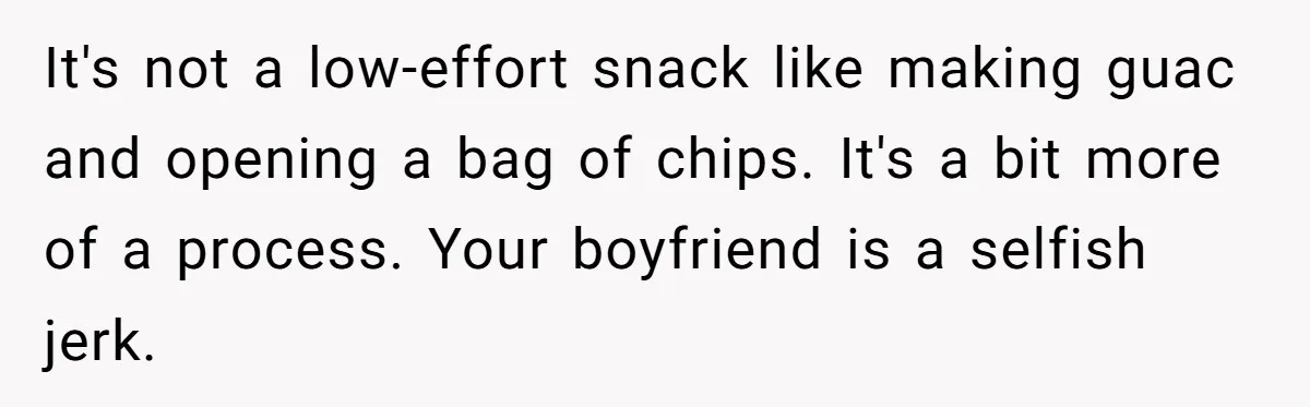 It's not a low-effort snack like making guac and opening a bag of chips. It's a bit more of a process. Your boyfriend is a selfish jerk.