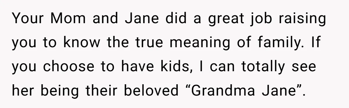 Your Mom and Jane did a great job raising you to know the true meaning of family. If you choose to have kids, I can totally see her being their...