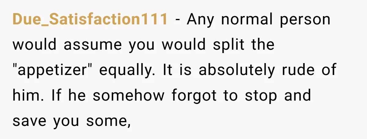 Due_Satisfaction111 − Any normal person would assume you would split the "appetizer" equally. It is absolutely rude of him. If he somehow forgot to stop and save you some,