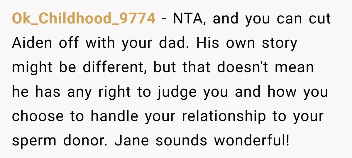Ok_Childhood_9774 − NTA, and you can cut Aiden off with your dad. His own story might be different, but that doesn't mean he has any right to judge you and...