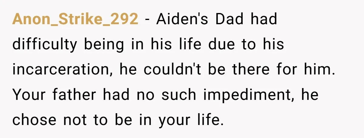 Anon_Strike_292 − Aiden's Dad had difficulty being in his life due to his incarceration, he couldn't be there for him. Your father had no such impediment, he chose not to...