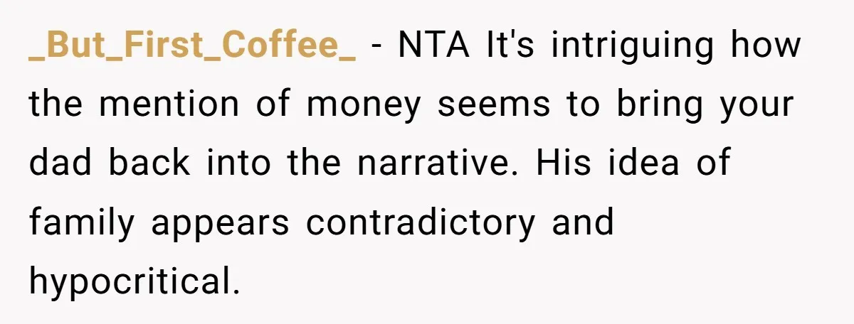 _But_First_Coffee_ − NTA It's intriguing how the mention of money seems to bring your dad back into the narrative. His idea of family appears contradictory and hypocritical.