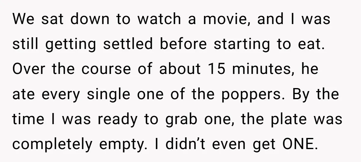 We sat down to watch a movie, and I was still getting settled before starting to eat. Over the course of about 15 minutes, he ate every single one of...