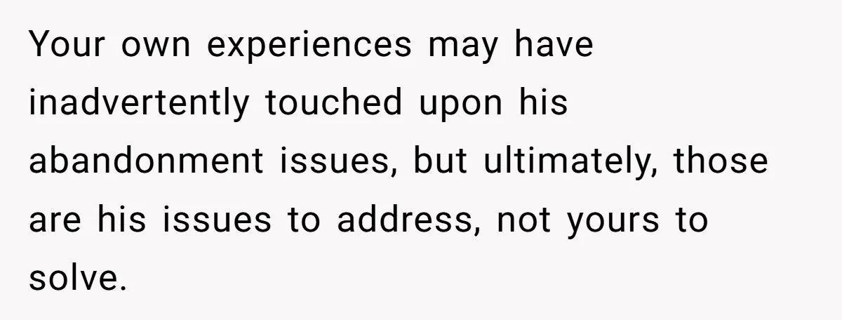 Your own experiences may have inadvertently touched upon his abandonment issues, but ultimately, those are his issues to address, not yours to solve.