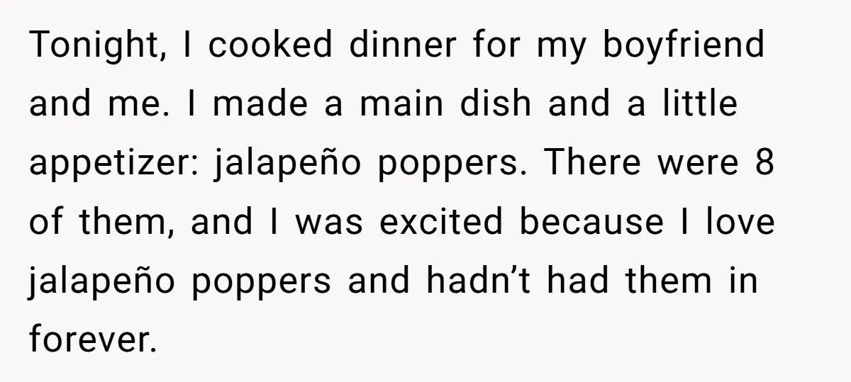 Tonight, I cooked dinner for my boyfriend and me. I made a main dish and a little appetizer: jalapeño poppers. There were 8 of them, and I was excited because...