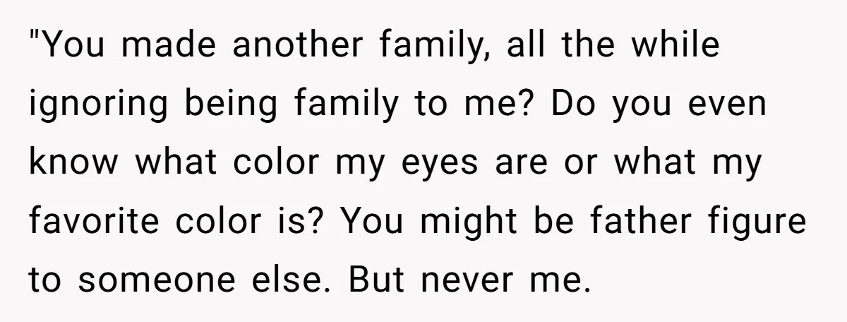 "You made another family, all the while ignoring being family to me? Do you even know what color my eyes are or what my favorite color is? You might be...