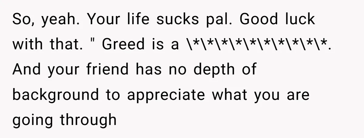 So, yeah. Your life sucks pal. Good luck with that. " Greed is a \*\*\*\*\*\*\*\*\*\*. And your friend has no depth of background to appreciate what you are going through