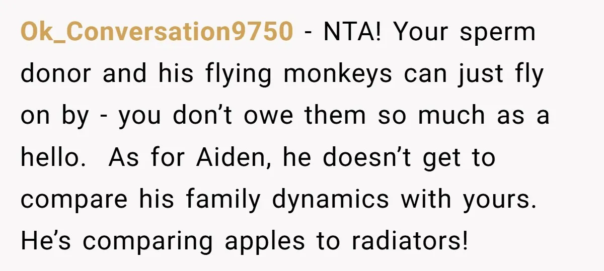 Ok_Conversation9750 − NTA! Your sperm donor and his flying monkeys can just fly on by - you don’t owe them so much as a hello. As for Aiden, he doesn’t...
