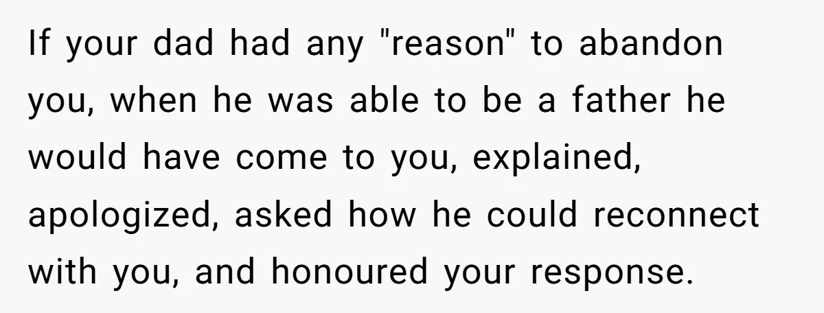 If your dad had any "reason" to abandon you, when he was able to be a father he would have come to you, explained, apologized, asked how he could reconnect...