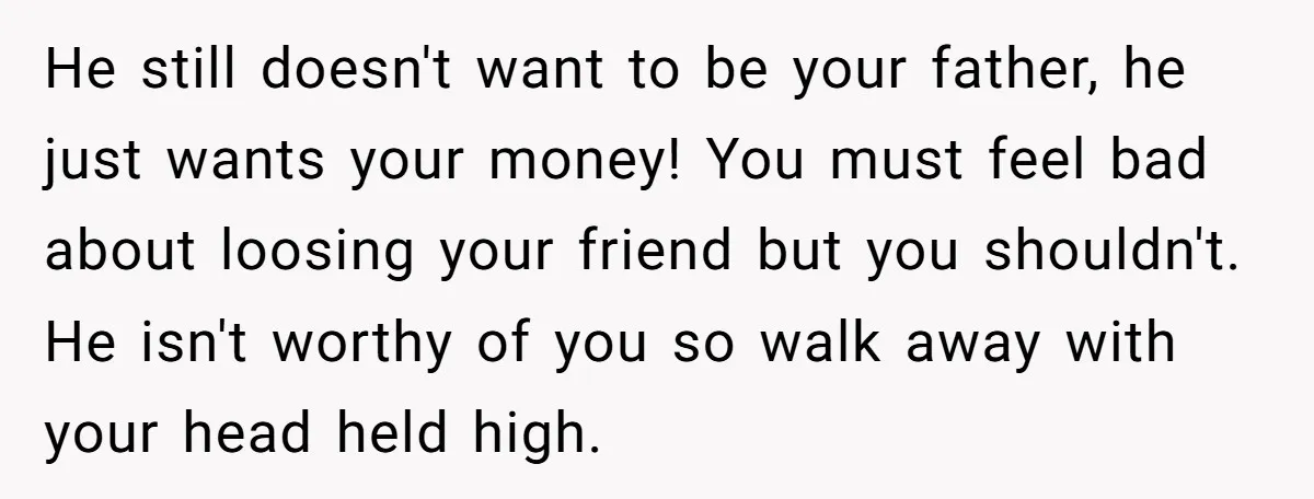 He still doesn't want to be your father, he just wants your money! You must feel bad about loosing your friend but you shouldn't. He isn't worthy of you so...