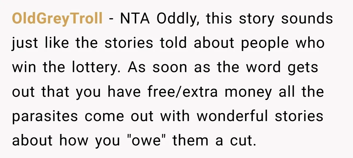 OldGreyTroll − NTA Oddly, this story sounds just like the stories told about people who win the lottery. As soon as the word gets out that you have free/extra money...