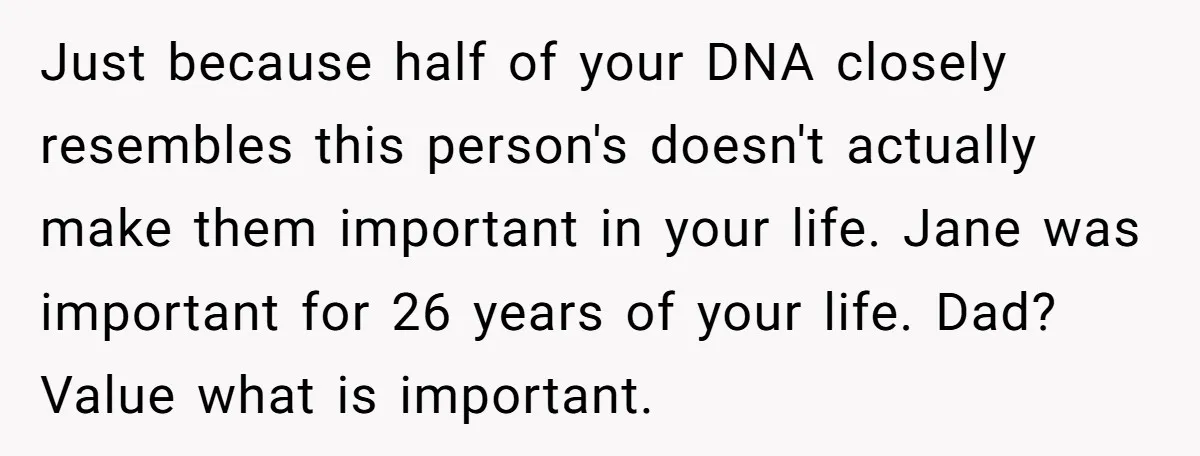 Just because half of your DNA closely resembles this person's doesn't actually make them important in your life. Jane was important for 26 years of your life. Dad? Value what...
