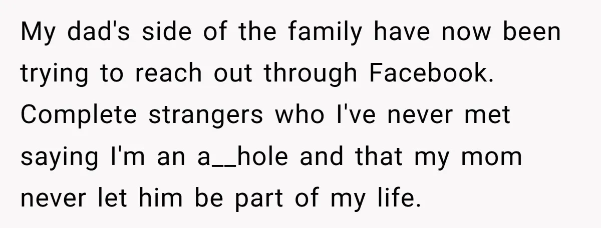 My dad's side of the family have now been trying to reach out through Facebook. Complete strangers who I've never met saying I'm an a__hole and that my mom never...