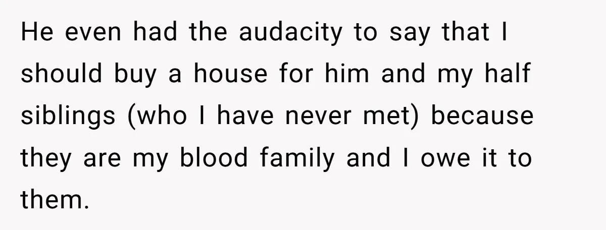 He even had the audacity to say that I should buy a house for him and my half siblings (who I have never met) because they are my blood family...