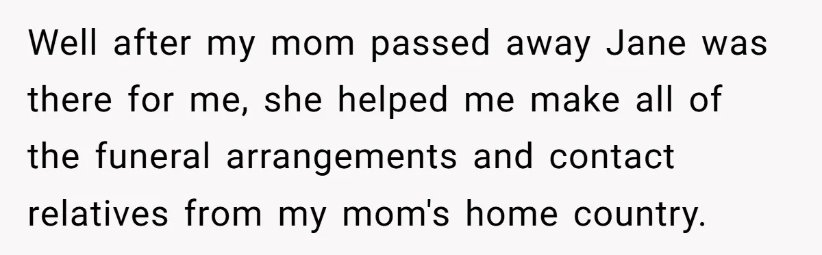 Well after my mom passed away Jane was there for me, she helped me make all of the funeral arrangements and contact relatives from my mom's home country.