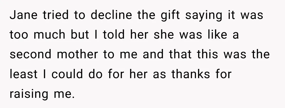 Jane tried to decline the gift saying it was too much but I told her she was like a second mother to me and that this was the least I...