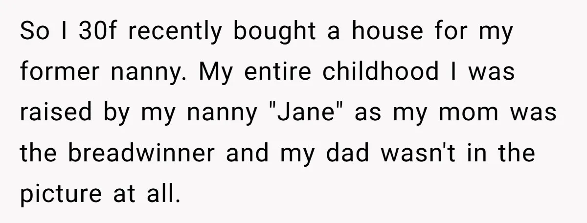 So I 30f recently bought a house for my former nanny. My entire childhood I was raised by my nanny "Jane" as my mom was the breadwinner and my dad...