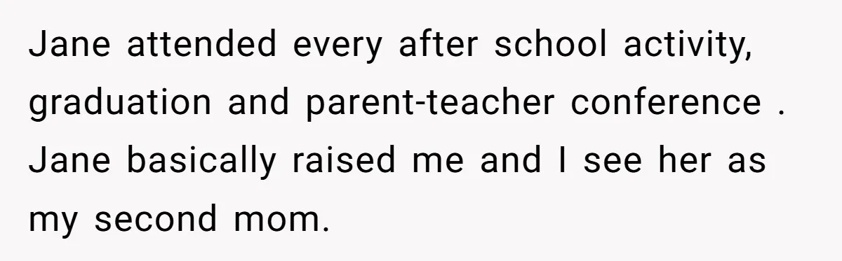 Jane attended every after school activity, graduation and parent-teacher conference . Jane basically raised me and I see her as my second mom.