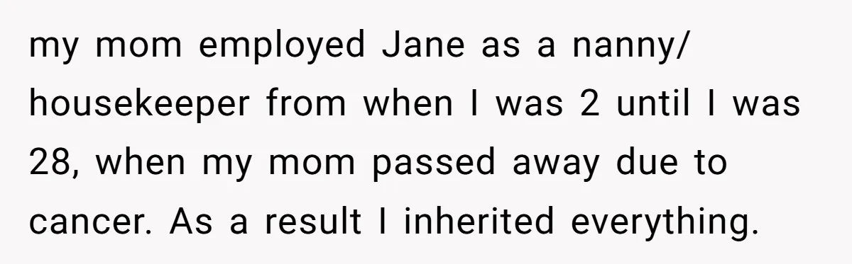 my mom employed Jane as a nanny/ housekeeper from when I was 2 until I was 28, when my mom passed away due to cancer. As a result I inherited...