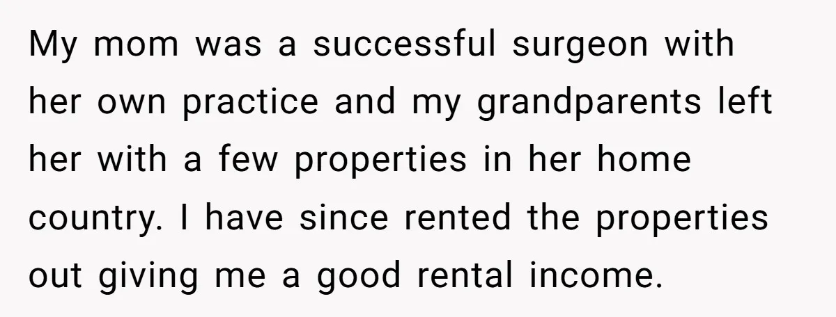 My mom was a successful surgeon with her own practice and my grandparents left her with a few properties in her home country. I have since rented the properties out...