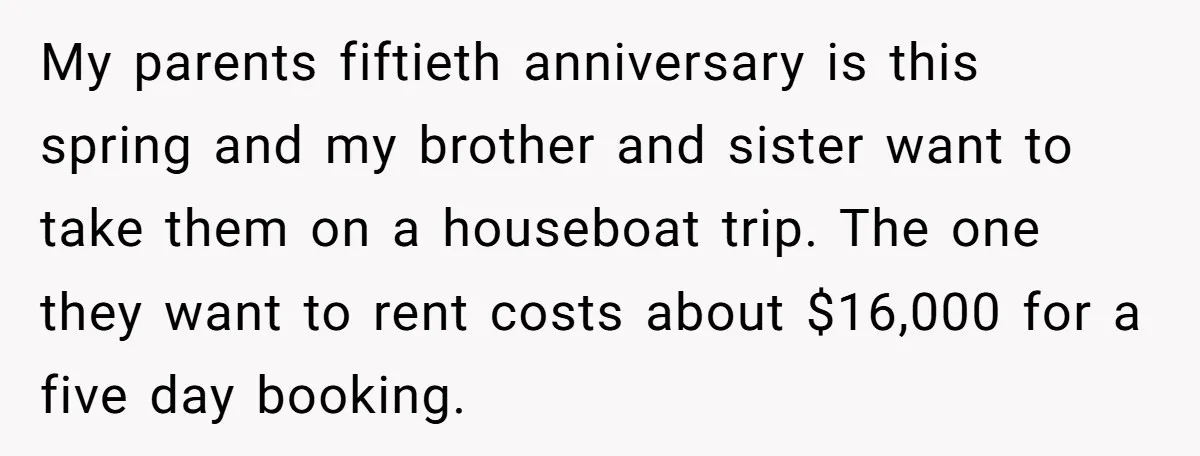 My parents fiftieth anniversary is this spring and my brother and sister want to take them on a houseboat trip. The one they want to rent costs about $16,000 for...