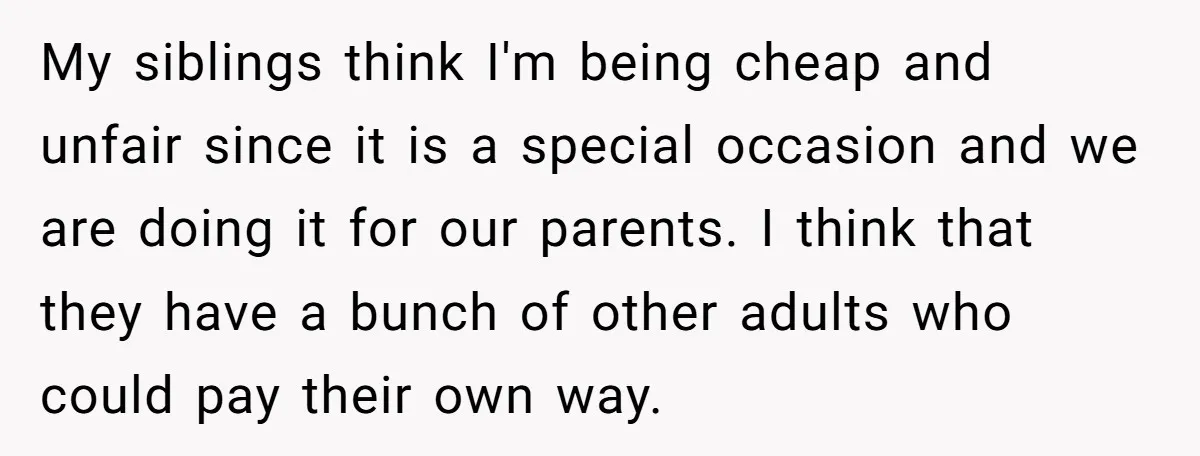 My siblings think I'm being cheap and unfair since it is a special occasion and we are doing it for our parents. I think that they have a bunch of...