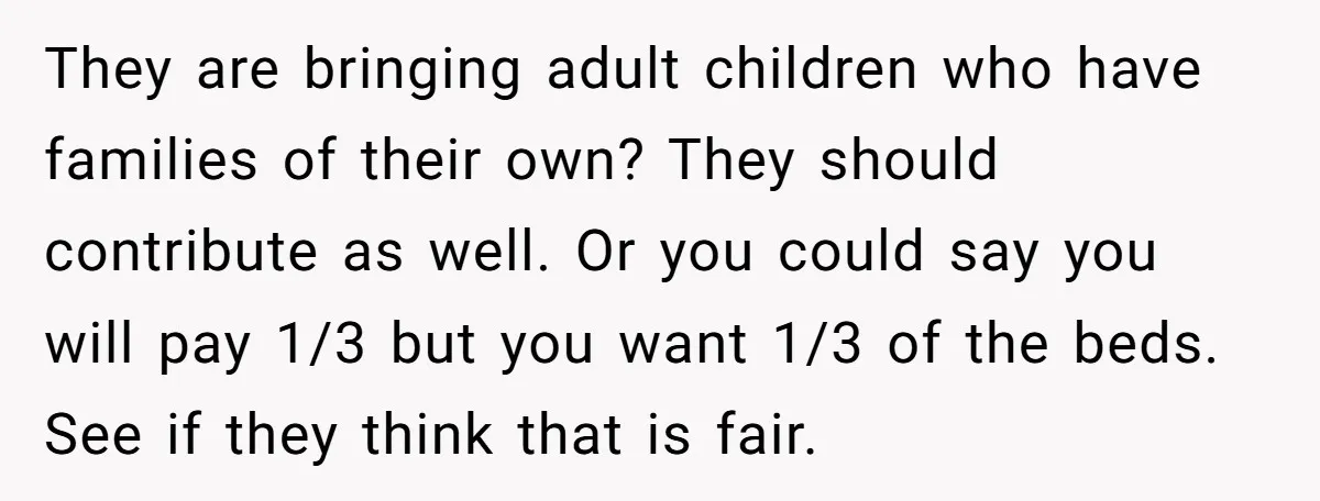 They are bringing adult children who have families of their own? They should contribute as well. Or you could say you will pay 1/3 but you want 1/3 of the...