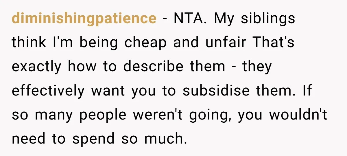 diminishingpatience − NTA. My siblings think I'm being cheap and unfair That's exactly how to describe them - they effectively want you to subsidise them. If so many people weren't...