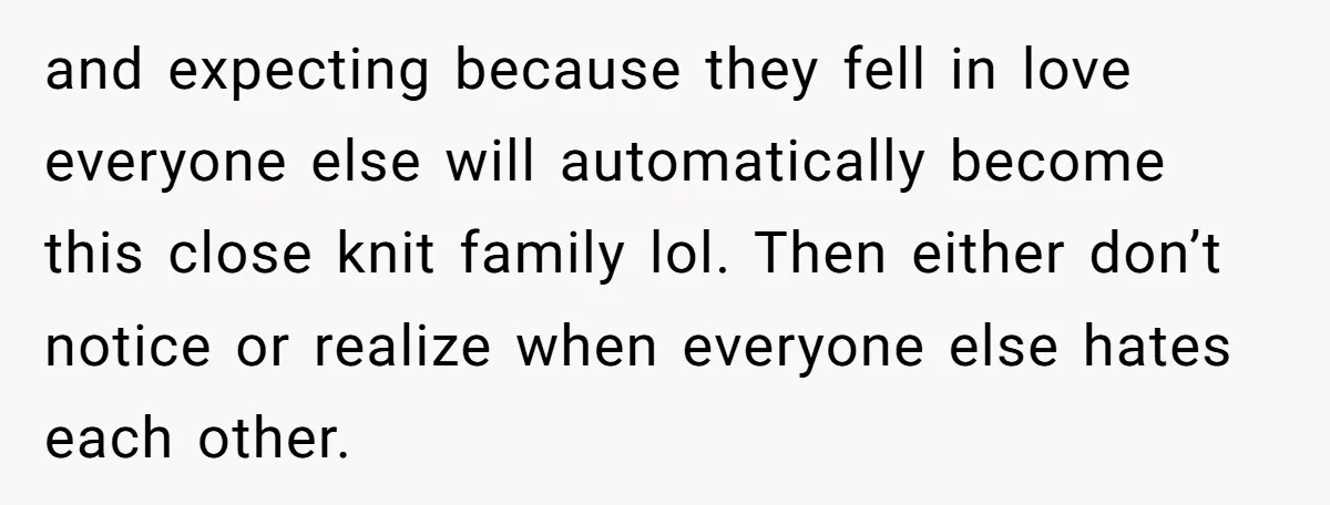 and expecting because they fell in love everyone else will automatically become this close knit family lol. Then either don’t notice or realize when everyone else hates each other.