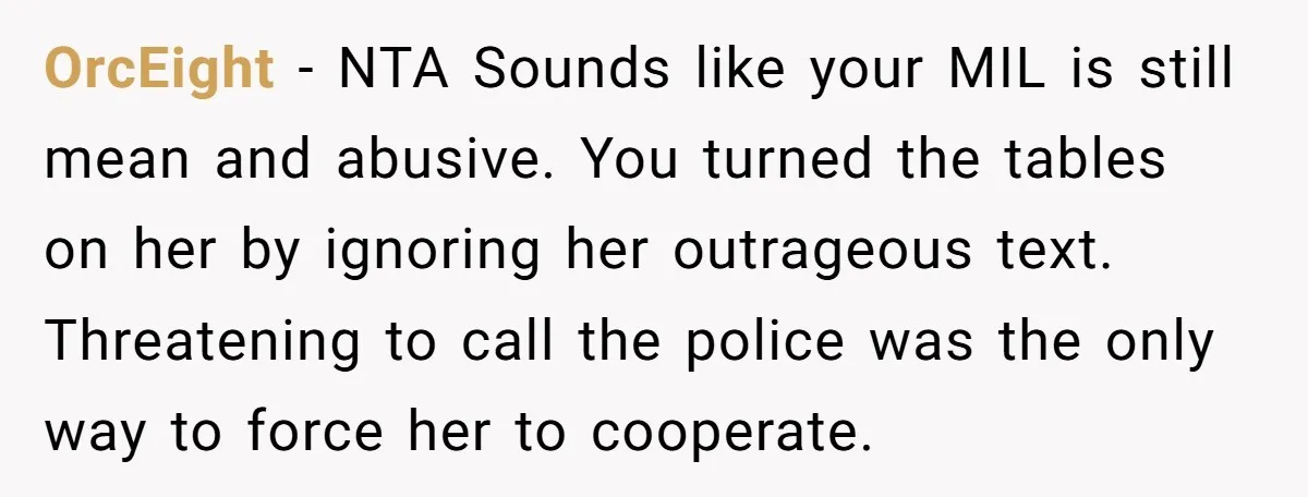 OrcEight − NTA Sounds like your MIL is still mean and abusive. You turned the tables on her by ignoring her outrageous text. Threatening to call the police was the...