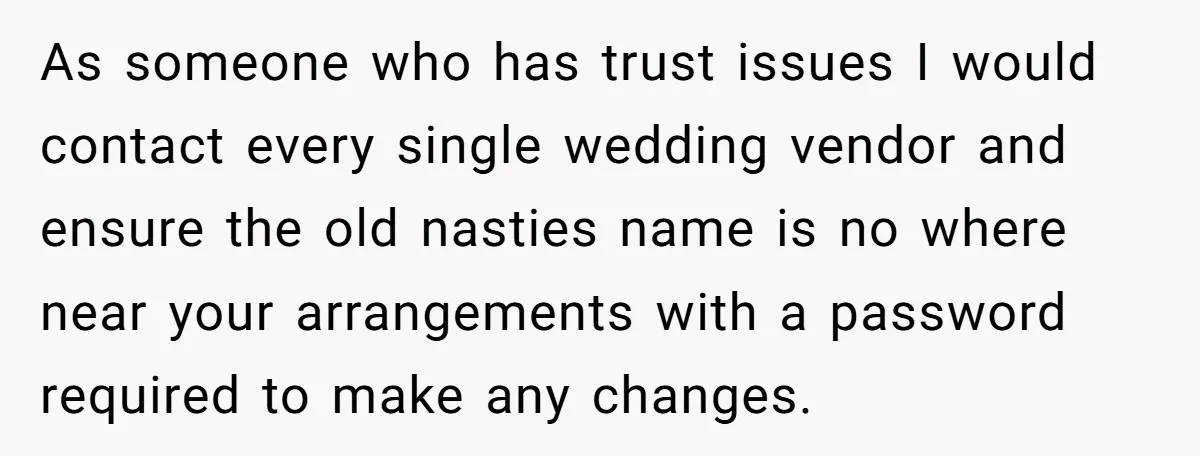 As someone who has trust issues I would contact every single wedding vendor and ensure the old nasties name is no where near your arrangements with a password required to...