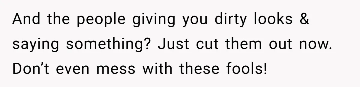 And the people giving you dirty looks & saying something? Just cut them out now. Don’t even mess with these fools!