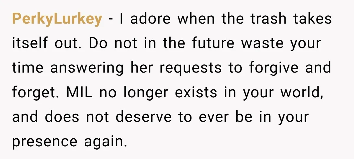 PerkyLurkey − I adore when the trash takes itself out. Do not in the future waste your time answering her requests to forgive and forget. MIL no longer exists in...