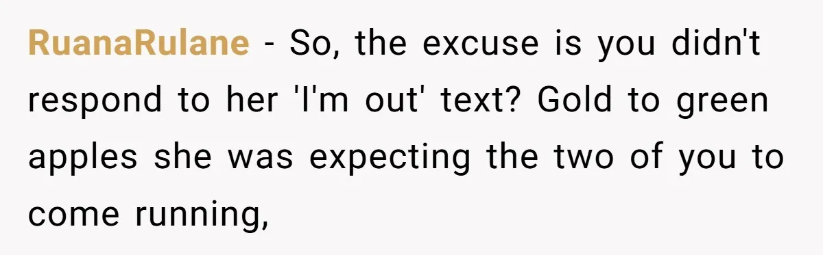 RuanaRulane − So, the excuse is you didn't respond to her 'I'm out' text? Gold to green apples she was expecting the two of you to come running,