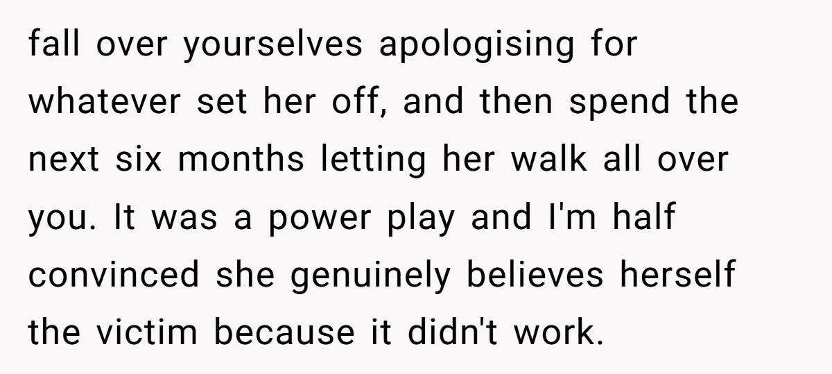 fall over yourselves apologising for whatever set her off, and then spend the next six months letting her walk all over you. It was a power play and I'm half...