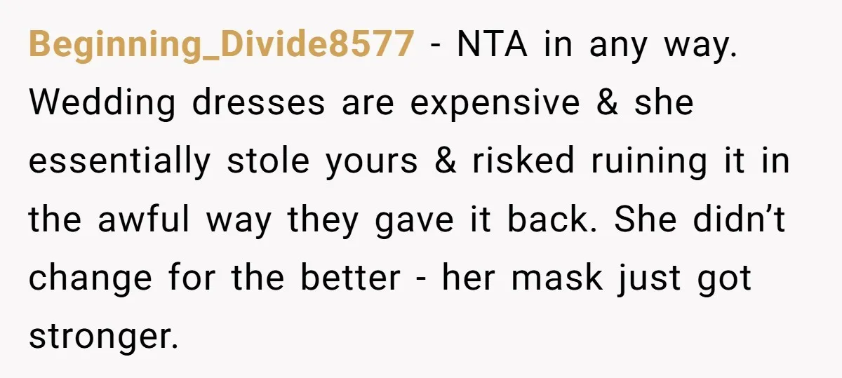 Beginning_Divide8577 − NTA in any way. Wedding dresses are expensive & she essentially stole yours & risked ruining it in the awful way they gave it back. She didn’t change...